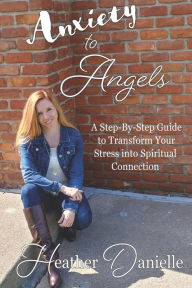 Title: Anxiety to Angels: A Step-By-Step Guide to Transform Your Stress into Spiritual Connection, Author: Heather Danielle