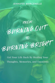 Title: From Burning Out to Burning Bright: Get Your Life Back by Healing Your Thoughts, Memories, and Emotions, Author: Jennifer Marcenelle