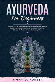 Title: Ayurveda For Beginners: A Guide To The Ancient Practice Of Balance And Natural Health Harmonize Your Body, Soul, And Mind With Simple-To-Follow Ayurvedic Healing Tips, Author: Jimmy D Forest
