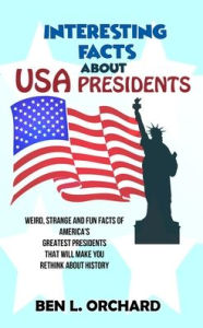 Title: Interesting Facts About US Presidents: Weird, Strange And Fun Facts Of America's Greatest Presidents That Will Make You Rethink About History, Author: Ben L Orchard