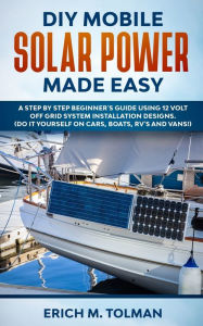 Title: DIY Mobile Solar Power Made Easy: A Step By Step Beginner's Guide Using 12 Volt Off Grid System Installation Designs. (Do It Yourself On Cars, Boats, RV's And Vans!), Author: Erich M. Tolman