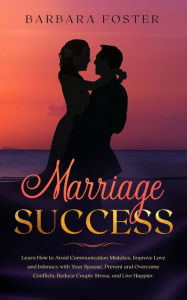 Title: Marriage Success: Learn How to Avoid Communication Mistakes, Improve Love and Intimacy with Your Spouse, Prevent and Overcome Conflicts, Reduce Couple Stress, and Live Happier, Author: Barbara Foster
