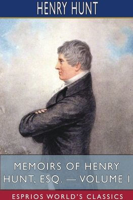 Memoirs of Henry Hunt, Esq. - Volume I (Esprios Classics)