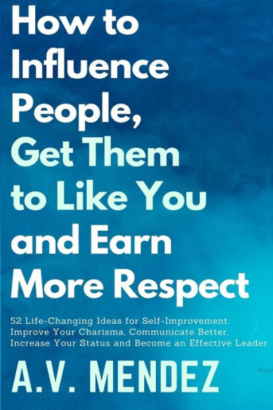 How to Influence People, Get Them Like You, and Earn More Respect: 52 Life-Changing Ideas for Self-Improvement. Improve Your Charisma, Communicate Better, Increase Status Become an Effective Leader