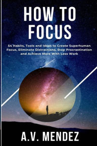 Title: How to Focus: 54 Habits, Tools and Ideas to Create Superhuman Focus, Eliminate Distractions, Stop Procrastination and Achieve More With Less Work, Author: A V Mendez