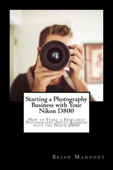 Starting a Photography Business with Your Nikon D800: How to Start a Freelance Photography Photo Business with the Nikon D800