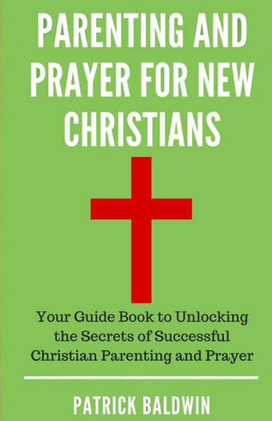 Parenting and Prayer for New Christians: Your Guide Book to Unlocking the Secrets of Successful Christian Parenting and Prayer