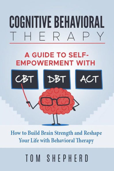 Cognitive Behavioral Therapy: How to Build Brain Strength and Reshape Your Life with Behavioral Therapy: A Guide to Self-Empowerment with CBT, DBT, and ACT