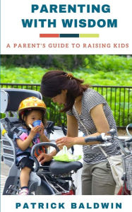 Title: Parenting with Wisdom: A Parent's Guide to Raising Kids, Author: Patrick Baldwin