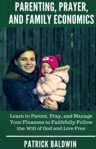 Title: Parenting, Prayer, and Family Economics: Learn to Parent, Pray, and Manage Your Finances to Faithfully Follow the Will of God and Live Free, Author: Patrick Baldwin