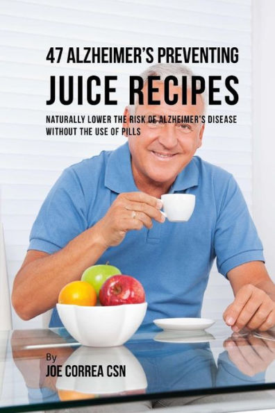 47 Alzheimer's Preventing Juice Recipes: Naturally Lower the Risk of Alzheimer's disease without the use of Pills