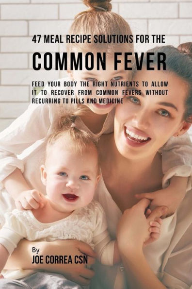 47 Meal Recipe Solutions for the Common Fever: Feed Your Body the Right Nutrients to Allow It to Recover From Common Fevers without Recurring to Pills and Medicine