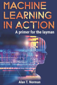 Title: Machine Learning in Action: A Primer for The Layman, Step by Step Guide for Newbies, Author: Alan T. Norman