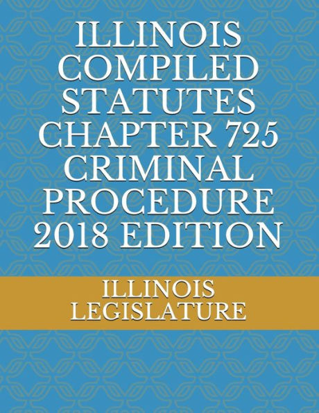 ILLINOIS COMPILED STATUTES CHAPTER 725 CRIMINAL PROCEDURE 2018 EDITION