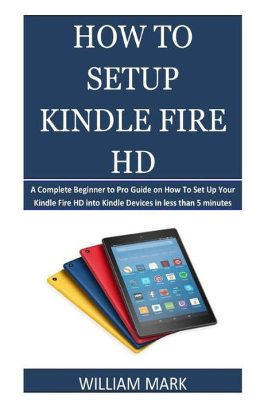 How To Setup Your Kindle Fire HD: A Complete Beginner to Pro Guide on How To Set Up Your Kindle Fire HD into Kindle Devices in less than 5 minutes