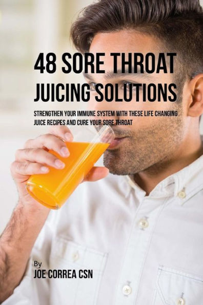 48 Sore Throat Juicing Solutions: Strengthen Your Immune System with These Life Changing Juice Recipes and Cure Your Sore Throat