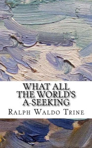 Title: What All The World's A-Seeking: or, The Vital Law of True Life, True Greatness Power and Happiness, Author: Ralph Waldo Trine