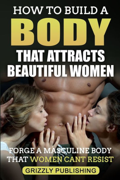 How to Build a Body That Attracts Beautiful Women: Forge a Masculine Body That Women Can't Resist