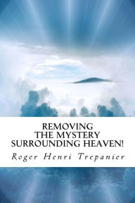 Title: Removing the Mystery Surrounding Heaven!, Author: Roger Henri Trepanier