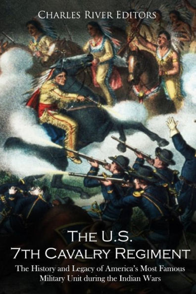 The U.S. 7th Cavalry Regiment: The History and Legacy of America's Most Famous Military Unit during the Indian Wars
