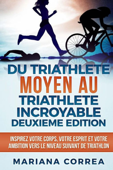 DU TRIATHLETE MOYEN AU TRIATHLETE INCROYABLE DEUXIEME EDiTION: INSPIREZ VOTRE CORPS, VOTRE ESPRIT ET VOTRE AMBITION VERS Le NIVEAU SUIVANT DE TRIATHLON