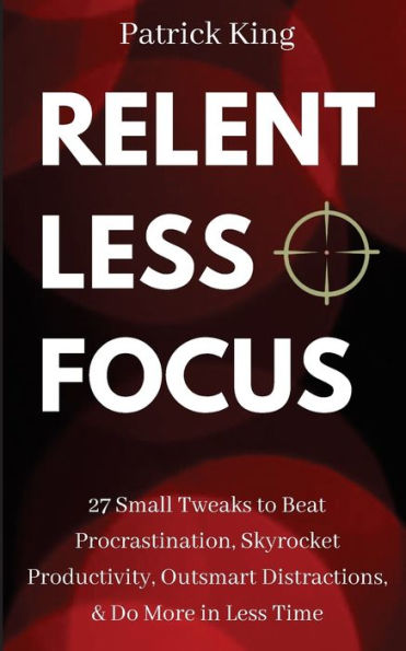 Relentless Focus: 27 Small Tweaks to Beat Procrastination, Skyrocket Productivity, Outsmart Distractions, Do More Less Time