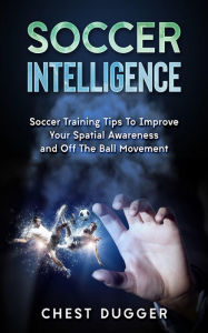 Title: Soccer Intelligence: Soccer Training Tips To Improve Your Spatial Awareness and Intelligence In Soccer, Author: Chest Dugger