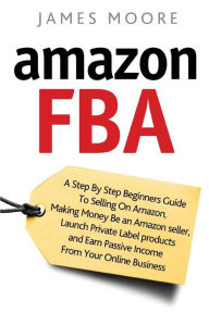 Title: Amazon FBA: A Step by Step Beginner's Guide To Selling on Amazon, Making Money, Be an Amazon Seller, Launch Private Label Products, and Earn Passive Income From Your Online Business, Author: James Moore