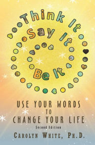 Title: Think It->Say It->Be It: Use Your Words to Change Your Life, Author: Carolyn White PhD