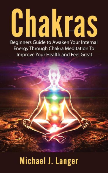 Chakras: Beginners Guide To Awaken Your Internal Energy Through Chakra Meditation Improve Health and Feel Great