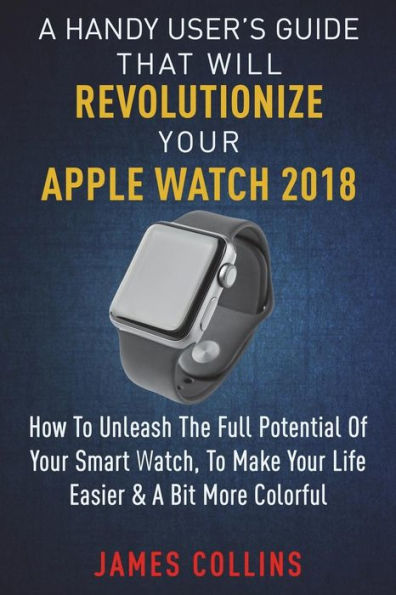 A Handy User's Guide That Will Revolutionize Your Apple Watch 2018: How To Unleash The Full Potential Of Your Apple Watch, To Make Your Life Easier & A Bit More Colorful