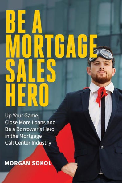 Be A Mortgage Sales Hero: Up Your Game, Close More Loans And Be a Borrower's Hero in the Mortgage Call Center Industry