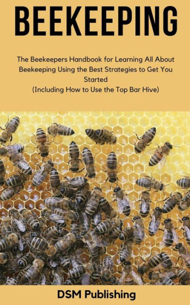 Beekeeping: the Beekeepers Handbook for Learning All About Beekeeping Using Best Strategies to Get You Started (Including How Use Top Bar Hive)