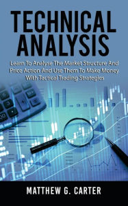 Title: Technical Analysis: Learn To Analyse The Market Structure And Price Action And Use Them To Make Money With Tactical Trading Strategies, Author: Matthew G Carter