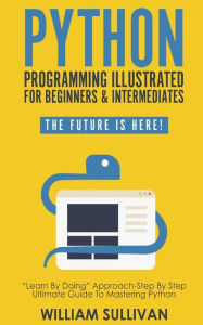 Title: Python Programming Illustrated For Beginners & Intermediates: Learn By Doing Approach-Step By Step Ultimate Guide To Mastering Python: The Future Is Here!, Author: William Sullivan