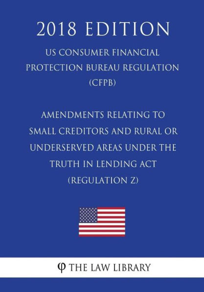 Amendments Relating to Small Creditors and Rural or Underserved Areas Under the Truth in Lending Act (Regulation Z) (US Consumer Financial Protection Bureau Regulation) (CFPB) (2018 Edition)