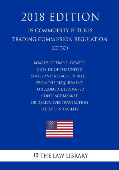 Boards of Trade Located Outside of the United States and No-Action Relief From the Requirement To Become a Designated Contract Market or Derivatives Transaction Execution Facility (US Commodity Futures Trading Commission Regulation) (CFTC) (2018 Edition)