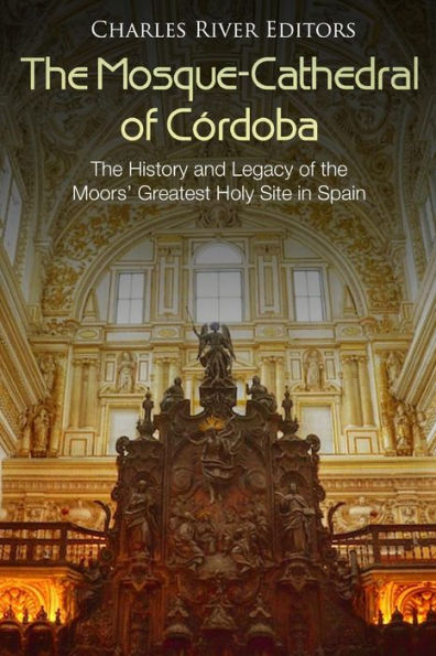 The Mosque-Cathedral of Cï¿½rdoba: The History and Legacy of the Moors' Greatest Holy Site in Spain