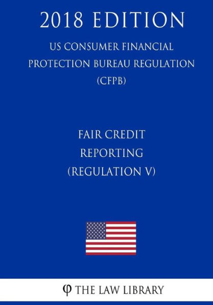 Fair Credit Reporting (Regulation V) (US Consumer Financial Protection Bureau Regulation) (CFPB) (2018 Edition)