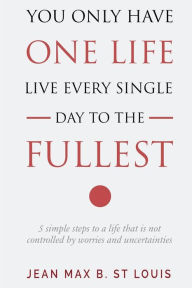 Title: You Only Have One Life: Live every single day to the Fullest: 5 Simple Steps to a Life that is not controlled by stress and uncertainties, Author: Jean Max B. St Louis