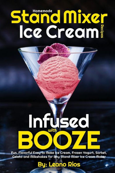 Homemade Stand Mixer Ice Cream Recipes Infused with Booze: Fun, Flavorful Easy to Make Ice Cream, Frozen Yogurt, Sorbet, Gelato and Milkshakes for Any Stand Mixer Ice Cream Maker