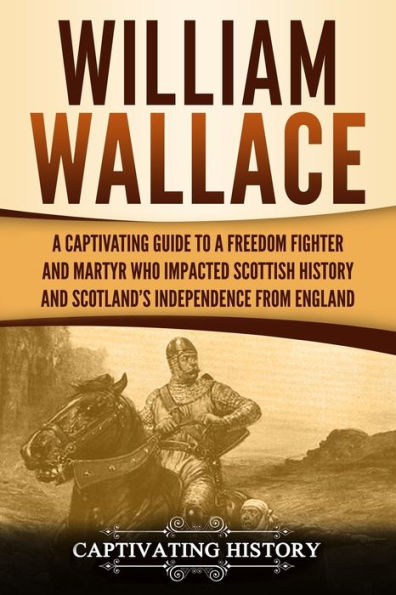 William Wallace: A Captivating Guide to a Freedom Fighter and Martyr Who Impacted Scottish History and Scotland's Independence from England