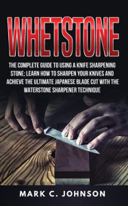 Title: Whetstone: The Complete Guide To Using A Knife Sharpening Stone; Learn How To Sharpen Your Knives And Achieve The Ultimate Japanese Blade Cut With The Waterstone Sharpener Technique, Author: Mark C Johnson
