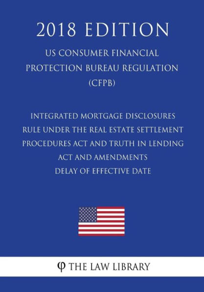 Integrated Mortgage Disclosures Rule under the Real Estate Settlement Procedures Act and Truth in Lending Act and Amendments - Delay of Effective Date (US Consumer Financial Protection Bureau Regulation) (CFPB) (2018 Edition)