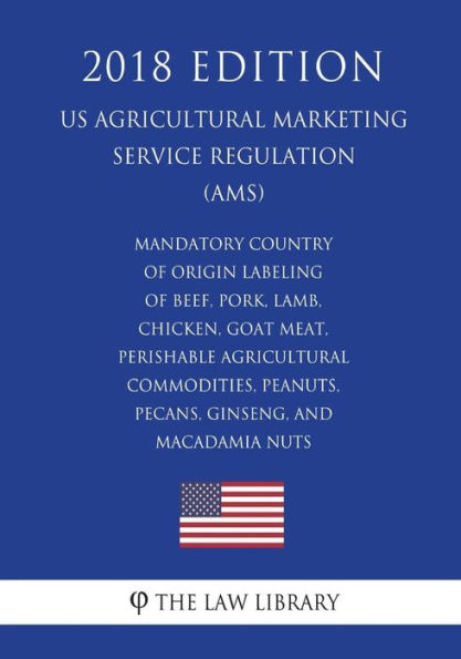 Mandatory Country of Origin Labeling of Beef, Pork, Lamb, Chicken, Goat Meat, Perishable Agricultural Commodities, Peanuts, Pecans, Ginseng, and Macadamia Nuts (US Agricultural Marketing Service Regulation) (AMS) (2018 Edition)