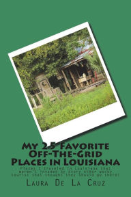 Title: My 25 Favorite Off-The-Grid Places in Louisiana: Places I traveled in Louisiana that weren't invaded by every other wacky tourist that thought they should go there!, Author: Laura De La Cruz