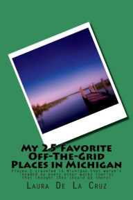 Title: My 25 Favorite Off-The-Grid Places in Michigan: Places I traveled in Michigan that weren't invaded by every other wacky tourist that thought they should go there!, Author: Laura De La Cruz
