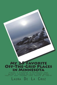 Title: My 25 Favorite Off-The-Grid Places in Minnesota: Places I traveled in Minnesota that weren't invaded by every other wacky tourist that thought they should go there!, Author: Laura De La Cruz
