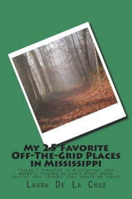 Title: My 25 Favorite Off-The-Grid Places in Mississippi: Places I traveled in Mississippi that weren't invaded by every other wacky tourist that thought they should go there!, Author: Laura De La Cruz