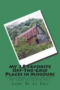 Title: My 25 Favorite Off-The-Grid Places in Missouri: Places I traveled in Missouri that weren't invaded by every other wacky tourist that thought they should go there!, Author: Laura De La Cruz
